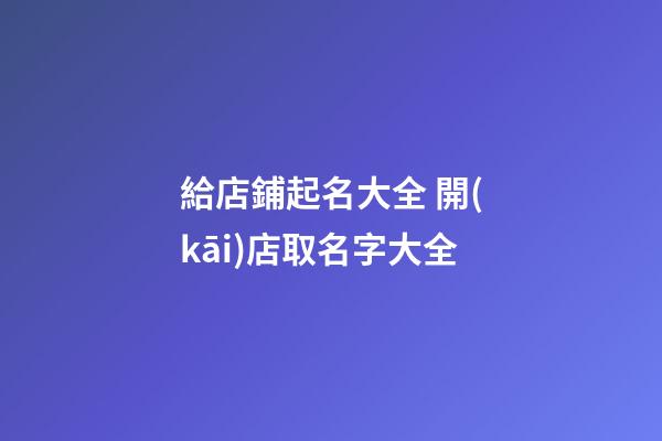 給店鋪起名大全 開(kāi)店取名字大全